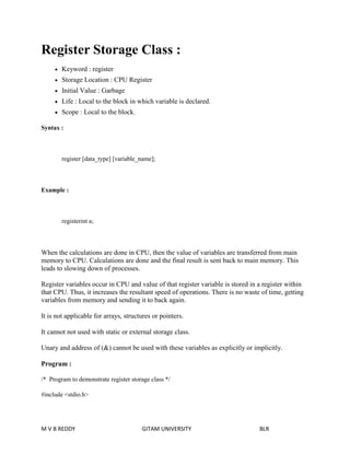 Register Storage Class : 
 Keyword : register 
 Storage Location : CPU Register 
 Initial Value : Garbage 
 Life : Local to the block in which variable is declared. 
 Scope : Local to the block. 
Syntax : 
register [data_type] [variable_name]; 
Example : 
registerint a; 
When the calculations are done in CPU, then the value of variables are transferred from main 
memory to CPU. Calculations are done and the final result is sent back to main memory. This 
leads to slowing down of processes. 
Register variables occur in CPU and value of that register variable is stored in a register within 
that CPU. Thus, it increases the resultant speed of operations. There is no waste of time, getting 
variables from memory and sending it to back again. 
It is not applicable for arrays, structures or pointers. 
It cannot not used with static or external storage class. 
Unary and address of (&) cannot be used with these variables as explicitly or implicitly. 
Program : 
/* Program to demonstrate register storage class */ 
#include <stdio.h> 
M V B REDDY GITAM UNIVERSITY BLR 
 