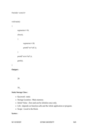 #include <conio.h> 
void main() 
{ 
registerint i=10; 
clrscr(); 
{ 
registerint i=20; 
printf("nt %d",i); 
} 
printf("nnt %d",i); 
getch(); 
} 
Output : 
20 
10_ 
Static Storage Class : 
 Keyword : static 
 Storage Location : Main memory 
 Initial Value : Zero and can be initialize once only. 
 Life : depends on function calls and the whole application or program. 
 Scope : Local to the block. 
Syntax : 
M V B REDDY GITAM UNIVERSITY BLR 
 