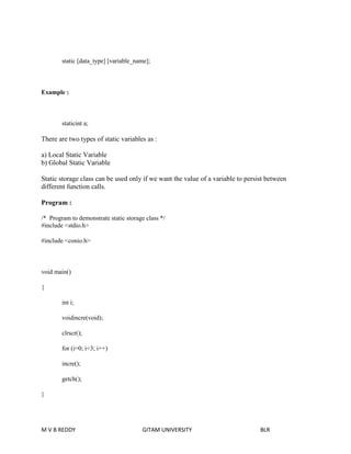 static [data_type] [variable_name]; 
Example : 
staticint a; 
There are two types of static variables as : 
a) Local Static Variable 
b) Global Static Variable 
Static storage class can be used only if we want the value of a variable to persist between 
different function calls. 
Program : 
/* Program to demonstrate static storage class */ 
#include <stdio.h> 
#include <conio.h> 
void main() 
{ 
int i; 
voidincre(void); 
clrscr(); 
for (i=0; i<3; i++) 
incre(); 
getch(); 
} 
M V B REDDY GITAM UNIVERSITY BLR 
 