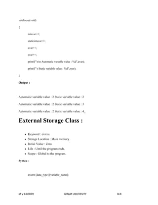 voidincre(void) 
{ 
intavar=1; 
staticintsvar=1; 
avar++; 
svar++; 
printf("nn Automatic variable value : %d",avar); 
printf("t Static variable value : %d",svar); 
} 
Output : 
Automatic variable value : 2 Static variable value : 2 
Automatic variable value : 2 Static variable value : 3 
Automatic variable value : 2 Static variable value : 4_ 
External Storage Class : 
 Keyword : extern 
 Storage Location : Main memory 
 Initial Value : Zero 
 Life : Until the program ends. 
 Scope : Global to the program. 
Syntax : 
extern [data_type] [variable_name]; 
M V B REDDY GITAM UNIVERSITY BLR 
 