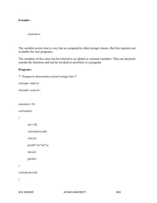 Example : 
externint a; 
The variable access time is very fast as compared to other storage classes. But few registers are 
available for user programs. 
The variables of this class can be referred to as 'global or external variables.' They are declared 
outside the functions and can be invoked at anywhere in a program. 
Program : 
/* Program to demonstrate external storage class */ 
#include <stdio.h> 
#include <conio.h> 
externint i=10; 
void main() 
{ 
int i=20; 
void show(void); 
clrscr(); 
printf("nt %d",i); 
show(); 
getch(); 
} 
void show(void) 
{ 
M V B REDDY GITAM UNIVERSITY BLR 
 