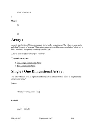 printf("nnt %d",i); 
} 
Output : 
20 
10_ 
Array : 
Array is a collection of homogenous data stored under unique name. The values in an array is 
called as 'elements of an array.' These elements are accessed by numbers called as 'subscripts or 
index numbers.' Arrays may be of any variable type. 
Array is also called as 'subscripted variable.' 
Types of an Array : 
1. One / Single Dimensional Array 
2. Two Dimensional Array 
Single / One Dimensional Array : 
The array which is used to represent and store data in a linear form is called as 'single or one 
dimensional array.' 
Syntax: 
<data-type><array_name> [size]; 
Example: 
int a[3] = {2, 3, 5}; 
M V B REDDY GITAM UNIVERSITY BLR 
 