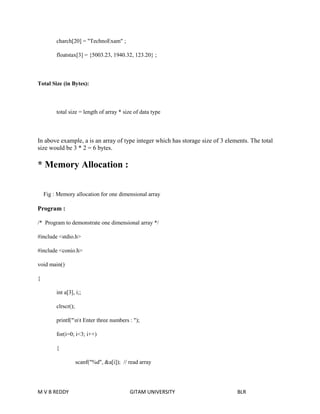 charch[20] = "TechnoExam" ; 
floatstax[3] = {5003.23, 1940.32, 123.20} ; 
Total Size (in Bytes): 
total size = length of array * size of data type 
In above example, a is an array of type integer which has storage size of 3 elements. The total 
size would be 3 * 2 = 6 bytes. 
* Memory Allocation : 
Fig : Memory allocation for one dimensional array 
Program : 
/* Program to demonstrate one dimensional array */ 
#include <stdio.h> 
#include <conio.h> 
void main() 
{ 
int a[3], i;; 
clrscr(); 
printf("nt Enter three numbers : "); 
for(i=0; i<3; i++) 
{ 
scanf("%d", &a[i]); // read array 
M V B REDDY GITAM UNIVERSITY BLR 
 