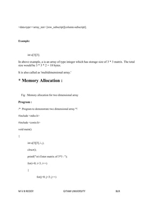 <data-type><array_nm> [row_subscript][column-subscript]; 
Example: 
int a[3][3]; 
In above example, a is an array of type integer which has storage size of 3 * 3 matrix. The total 
size would be 3 * 3 * 2 = 18 bytes. 
It is also called as 'multidimensional array.' 
* Memory Allocation : 
Fig : Memory allocation for two dimensional array 
Program : 
/* Program to demonstrate two dimensional array */ 
#include <stdio.h> 
#include <conio.h> 
void main() 
{ 
int a[3][3], i, j; 
clrscr(); 
printf("nt Enter matrix of 3*3 : "); 
for(i=0; i<3; i++) 
{ 
for(j=0; j<3; j++) 
M V B REDDY GITAM UNIVERSITY BLR 
 