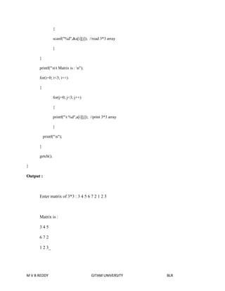 { 
scanf("%d",&a[i][j]); //read 3*3 array 
} 
} 
printf("nt Matrix is : n"); 
for(i=0; i<3; i++) 
{ 
for(j=0; j<3; j++) 
{ 
printf("t %d",a[i][j]); //print 3*3 array 
} 
printf("n"); 
} 
getch(); 
} 
Output : 
Enter matrix of 3*3 : 3 4 5 6 7 2 1 2 3 
Matrix is : 
3 4 5 
6 7 2 
1 2 3_ 
M V B REDDY GITAM UNIVERSITY BLR 
 