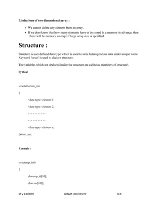 Limitations of two dimensional array : 
 We cannot delete any element from an array. 
 If we dont know that how many elements have to be stored in a memory in advance, then 
there will be memory wastage if large array size is specified. 
Structure : 
Structure is user defined data type which is used to store heterogeneous data under unique name. 
Keyword 'struct' is used to declare structure. 
The variables which are declared inside the structure are called as 'members of structure'. 
Syntax: 
structstructure_nm 
{ 
<data-type> element 1; 
<data-type> element 2; 
- - - - - - - - - - - 
- - - - - - - - - - - 
<data-type> element n; 
}struct_var; 
Example : 
structemp_info 
{ 
charemp_id[10]; 
char nm[100]; 
M V B REDDY GITAM UNIVERSITY BLR 
 