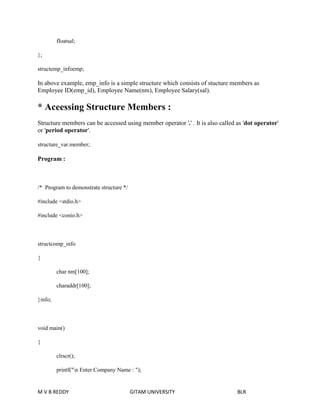 floatsal; 
}; 
structemp_infoemp; 
In above example, emp_info is a simple structure which consists of stucture members as 
Employee ID(emp_id), Employee Name(nm), Employee Salary(sal). 
* Aceessing Structure Members : 
Structure members can be accessed using member operator '.' . It is also called as 'dot operator' 
or 'period operator'. 
structure_var.member; 
Program : 
/* Program to demonstrate structure */ 
#include <stdio.h> 
#include <conio.h> 
structcomp_info 
{ 
char nm[100]; 
charaddr[100]; 
}info; 
void main() 
{ 
clrscr(); 
printf("n Enter Company Name : "); 
M V B REDDY GITAM UNIVERSITY BLR 
 