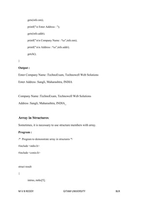 gets(info.nm); 
printf("n Enter Address : "); 
gets(info.addr); 
printf("nn Company Name : %s",info.nm); 
printf("nn Address : %s",info.addr); 
getch(); 
} 
Output : 
Enter Company Name :TechnoExam, Technowell Web Solutions 
Enter Address :Sangli, Maharashtra, INDIA 
Company Name :TechnoExam, Technowell Web Solutions 
Address :Sangli, Maharashtra, INDIA_ 
Array in Structures: 
Sometimes, it is necessary to use structure members with array. 
Program : 
/* Program to demonstrate array in structures */ 
#include <stdio.h> 
#include <conio.h> 
struct result 
{ 
intrno, mrks[5]; 
M V B REDDY GITAM UNIVERSITY BLR 
 