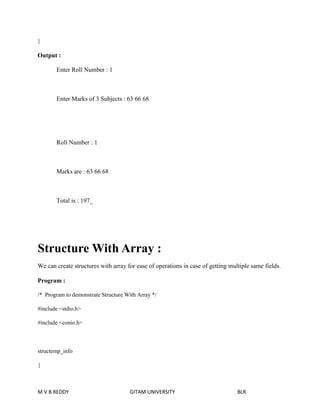 } 
Output : 
Enter Roll Number : 1 
Enter Marks of 3 Subjects : 63 66 68 
Roll Number : 1 
Marks are : 63 66 68 
Total is : 197_ 
Structure With Array : 
We can create structures with array for ease of operations in case of getting multiple same fields. 
Program : 
/* Program to demonstrate Structure With Array */ 
#include <stdio.h> 
#include <conio.h> 
structemp_info 
{ 
M V B REDDY GITAM UNIVERSITY BLR 
 