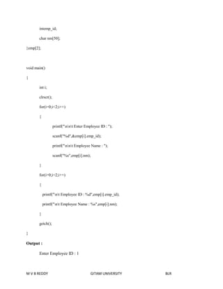 intemp_id; 
char nm[50]; 
}emp[2]; 
void main() 
{ 
int i; 
clrscr(); 
for(i=0;i<2;i++) 
{ 
printf("nnt Enter Employee ID : "); 
scanf("%d",&emp[i].emp_id); 
printf("nnt Employee Name : "); 
scanf("%s",emp[i].nm); 
} 
for(i=0;i<2;i++) 
{ 
printf("nt Employee ID : %d",emp[i].emp_id); 
printf("nt Employee Name : %s",emp[i].nm); 
} 
getch(); 
} 
Output : 
Enter Employee ID : 1 
M V B REDDY GITAM UNIVERSITY BLR 
 