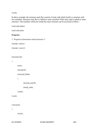 }result; 
In above example, the structure stud_Res consists of stud_subj which itself is a structure with 
two members. Structure stud_Res is called as 'outer structure' while stud_subj is called as 'inner 
structure.' The members which are inside the inner structure can be accessed as follow : 
result.subj.subjnm 
result.subj.marks 
Program : 
/* Program to demonstrate nested structures */ 
#include <stdio.h> 
#include <conio.h> 
structstud_Res 
{ 
intrno; 
charstd[10]; 
structstud_Marks 
{ 
charsubj_nm[30]; 
intsubj_mark; 
}marks; 
}result; 
void main() 
{ 
clrscr(); 
M V B REDDY GITAM UNIVERSITY BLR 
 