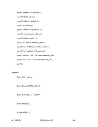 printf("nt Enter Roll Number : "); 
scanf("%d",&result.rno); 
printf("nt Enter Standard : "); 
scanf("%s",result.std); 
printf("nt Enter Subject Code : "); 
scanf("%s",result.marks.subj_nm); 
printf("nt Enter Marks : "); 
scanf("%d",&result.marks.subj_mark); 
printf("nnt Roll Number : %d",result.rno); 
printf("nnt Standard : %s",result.std); 
printf("nSubject Code : %s",result.marks.subj_nm); 
printf("nnt Marks : %d",result.marks.subj_mark); 
getch(); 
} 
Output : 
Enter Roll Number : 1 
Enter Standard : MCA(Sci)-I 
Enter Subject Code : SUB001 
Enter Marks : 63 
Roll Number : 1 
M V B REDDY GITAM UNIVERSITY BLR 
 