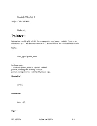 Standard : MCA(Sci)-I 
Subject Code : SUB001 
Marks : 63_ 
Pointer : 
Pointer is a variable which holds the memory address of another variable. Pointers are 
represented by '*'. It is a derive data type in C. Pointer returns the value of stored address. 
Syntax: 
<data_type> *pointer_name; 
In above syntax, 
* = variable pointer_name is a pointer variable. 
pointer_name requires memory location 
pointer_name points to a variable of type data type. 
How to Use ? 
int *tot; 
Illustration : 
int tot = 95; 
Figure : 
M V B REDDY GITAM UNIVERSITY BLR 
 