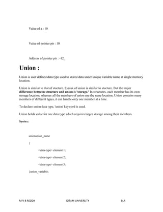 Value of a : 10 
Value of pointer ptr : 10 
Address of pointer ptr : -12_ 
Union : 
Union is user defined data type used to stored data under unique variable name at single memory 
location. 
Union is similar to that of stucture. Syntax of union is similar to stucture. But the major 
difference between structure and union is 'storage.' In structures, each member has its own 
storage location, whereas all the members of union use the same location. Union contains many 
members of different types, it can handle only one member at a time. 
To declare union data type, 'union' keyword is used. 
Union holds value for one data type which requires larger storage among their members. 
Syntax: 
unionunion_name 
{ 
<data-type> element 1; 
<data-type> element 2; 
<data-type> element 3; 
}union_variable; 
M V B REDDY GITAM UNIVERSITY BLR 
 