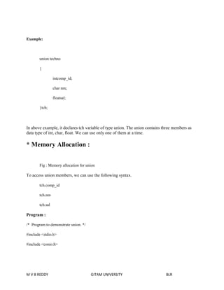 Example: 
union techno 
{ 
intcomp_id; 
char nm; 
floatsal; 
}tch; 
In above example, it declares tch variable of type union. The union contains three members as 
data type of int, char, float. We can use only one of them at a time. 
* Memory Allocation : 
Fig : Memory allocation for union 
To access union members, we can use the following syntax. 
tch.comp_id 
tch.nm 
tch.sal 
Program : 
/* Program to demonstrate union. */ 
#include <stdio.h> 
#include <conio.h> 
M V B REDDY GITAM UNIVERSITY BLR 
 