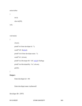 union techno 
{ 
int id; 
char nm[50]; 
}tch; 
void main() 
{ 
clrscr(); 
printf("nt Enter developer id : "); 
scanf("%d", &tch.id); 
printf("nnt Enter developer name : "); 
scanf("%s", tch.nm); 
printf("nn Developer ID : %d", tch.id);//Garbage 
printf("nn Developed By : %s", tch.nm); 
getch(); 
} 
Output : 
Enter developer id : 101 
Enter developer name :technowell 
Developer ID : 25972 
M V B REDDY GITAM UNIVERSITY BLR 
 