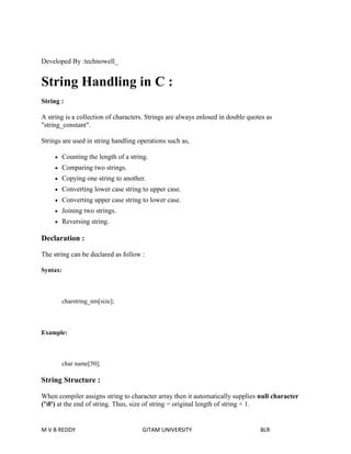 Developed By :technowell_ 
String Handling in C : 
String : 
A string is a collection of characters. Strings are always enlosed in double quotes as 
"string_constant". 
Strings are used in string handling operations such as, 
 Counting the length of a string. 
 Comparing two strings. 
 Copying one string to another. 
 Converting lower case string to upper case. 
 Converting upper case string to lower case. 
 Joining two strings. 
 Reversing string. 
Declaration : 
The string can be declared as follow : 
Syntax: 
charstring_nm[size]; 
Example: 
char name[50]; 
String Structure : 
When compiler assigns string to character array then it automatically supplies null character 
('0') at the end of string. Thus, size of string = original length of string + 1. 
M V B REDDY GITAM UNIVERSITY BLR 
 