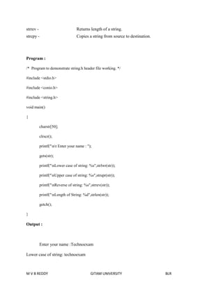 strrev - Returns length of a string. 
strcpy - Copies a string from source to destination. 
Program : 
/* Program to demonstrate string.h header file working. */ 
#include <stdio.h> 
#include <conio.h> 
#include <string.h> 
void main() 
{ 
charstr[50]; 
clrscr(); 
printf("nt Enter your name : "); 
gets(str); 
printf("nLower case of string: %s",strlwr(str)); 
printf("nUpper case of string: %s",strupr(str)); 
printf("nReverse of string: %s",strrev(str)); 
printf("nLength of String: %d",strlen(str)); 
getch(); 
} 
Output : 
Enter your name :Technoexam 
Lower case of string: technoexam 
M V B REDDY GITAM UNIVERSITY BLR 
 