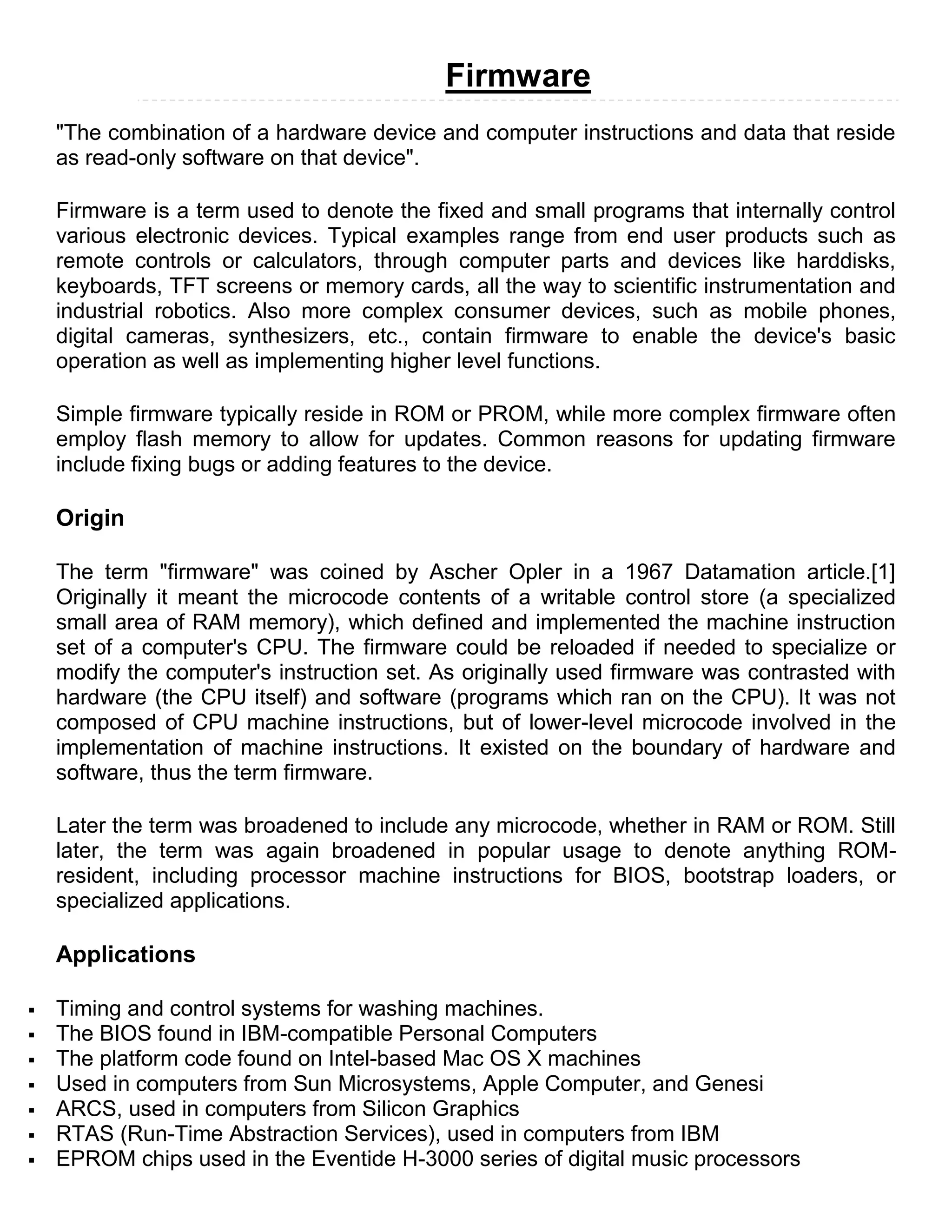 Firmware
    "The combination of a hardware device and computer instructions and data that reside
    as read-only software on that device".

    Firmware is a term used to denote the fixed and small programs that internally control
    various electronic devices. Typical examples range from end user products such as
    remote controls or calculators, through computer parts and devices like harddisks,
    keyboards, TFT screens or memory cards, all the way to scientific instrumentation and
    industrial robotics. Also more complex consumer devices, such as mobile phones,
    digital cameras, synthesizers, etc., contain firmware to enable the device's basic
    operation as well as implementing higher level functions.

    Simple firmware typically reside in ROM or PROM, while more complex firmware often
    employ flash memory to allow for updates. Common reasons for updating firmware
    include fixing bugs or adding features to the device.

    Origin

    The term "firmware" was coined by Ascher Opler in a 1967 Datamation article.[1]
    Originally it meant the microcode contents of a writable control store (a specialized
    small area of RAM memory), which defined and implemented the machine instruction
    set of a computer's CPU. The firmware could be reloaded if needed to specialize or
    modify the computer's instruction set. As originally used firmware was contrasted with
    hardware (the CPU itself) and software (programs which ran on the CPU). It was not
    composed of CPU machine instructions, but of lower-level microcode involved in the
    implementation of machine instructions. It existed on the boundary of hardware and
    software, thus the term firmware.

    Later the term was broadened to include any microcode, whether in RAM or ROM. Still
    later, the term was again broadened in popular usage to denote anything ROM-
    resident, including processor machine instructions for BIOS, bootstrap loaders, or
    specialized applications.

    Applications

   Timing and control systems for washing machines.
   The BIOS found in IBM-compatible Personal Computers
   The platform code found on Intel-based Mac OS X machines
   Used in computers from Sun Microsystems, Apple Computer, and Genesi
   ARCS, used in computers from Silicon Graphics
   RTAS (Run-Time Abstraction Services), used in computers from IBM
   EPROM chips used in the Eventide H-3000 series of digital music processors
 