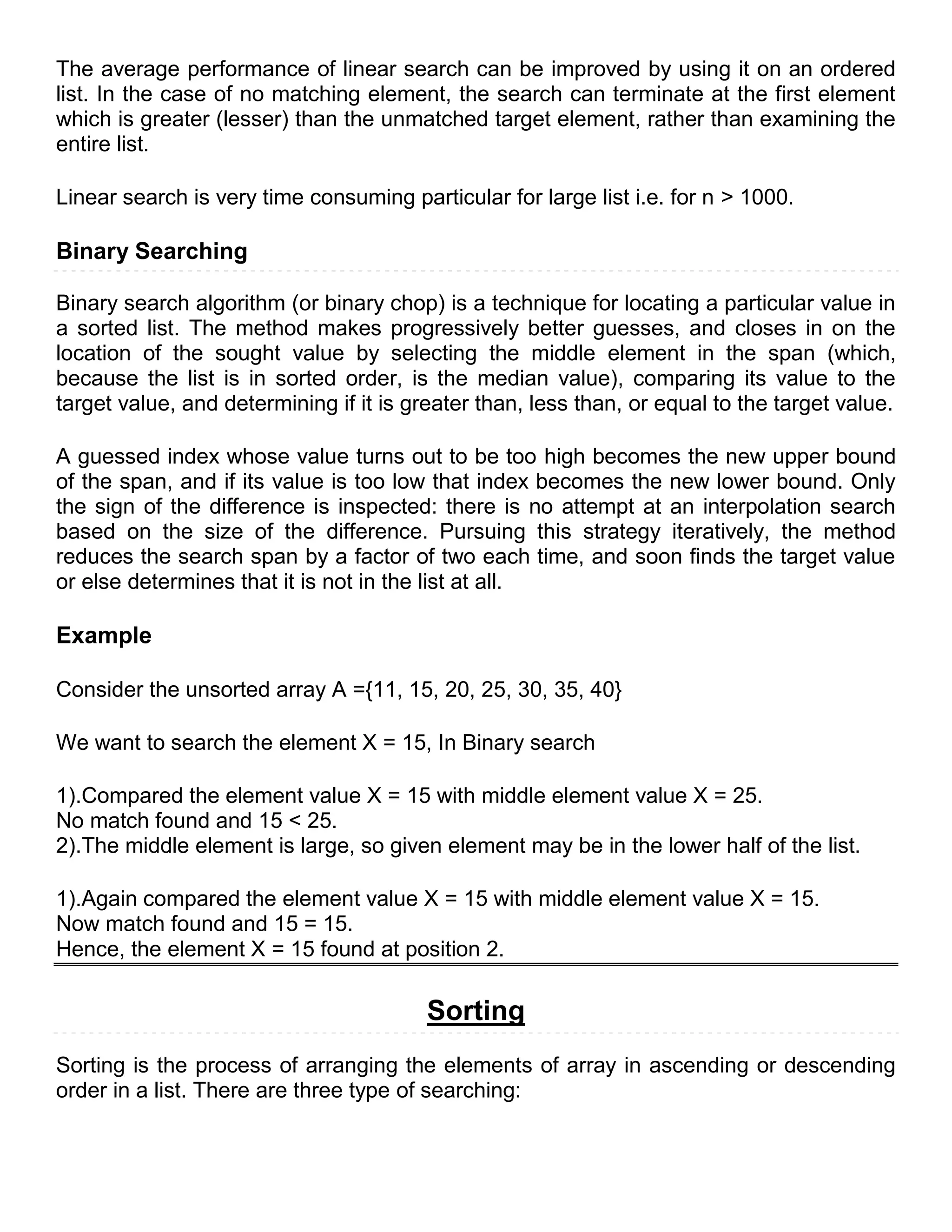 The average performance of linear search can be improved by using it on an ordered
list. In the case of no matching element, the search can terminate at the first element
which is greater (lesser) than the unmatched target element, rather than examining the
entire list.

Linear search is very time consuming particular for large list i.e. for n > 1000.

Binary Searching

Binary search algorithm (or binary chop) is a technique for locating a particular value in
a sorted list. The method makes progressively better guesses, and closes in on the
location of the sought value by selecting the middle element in the span (which,
because the list is in sorted order, is the median value), comparing its value to the
target value, and determining if it is greater than, less than, or equal to the target value.

A guessed index whose value turns out to be too high becomes the new upper bound
of the span, and if its value is too low that index becomes the new lower bound. Only
the sign of the difference is inspected: there is no attempt at an interpolation search
based on the size of the difference. Pursuing this strategy iteratively, the method
reduces the search span by a factor of two each time, and soon finds the target value
or else determines that it is not in the list at all.

Example

Consider the unsorted array A ={11, 15, 20, 25, 30, 35, 40}

We want to search the element X = 15, In Binary search

1).Compared the element value X = 15 with middle element value X = 25.
No match found and 15 < 25.
2).The middle element is large, so given element may be in the lower half of the list.

1).Again compared the element value X = 15 with middle element value X = 15.
Now match found and 15 = 15.
Hence, the element X = 15 found at position 2.

                                         Sorting
Sorting is the process of arranging the elements of array in ascending or descending
order in a list. There are three type of searching:
 