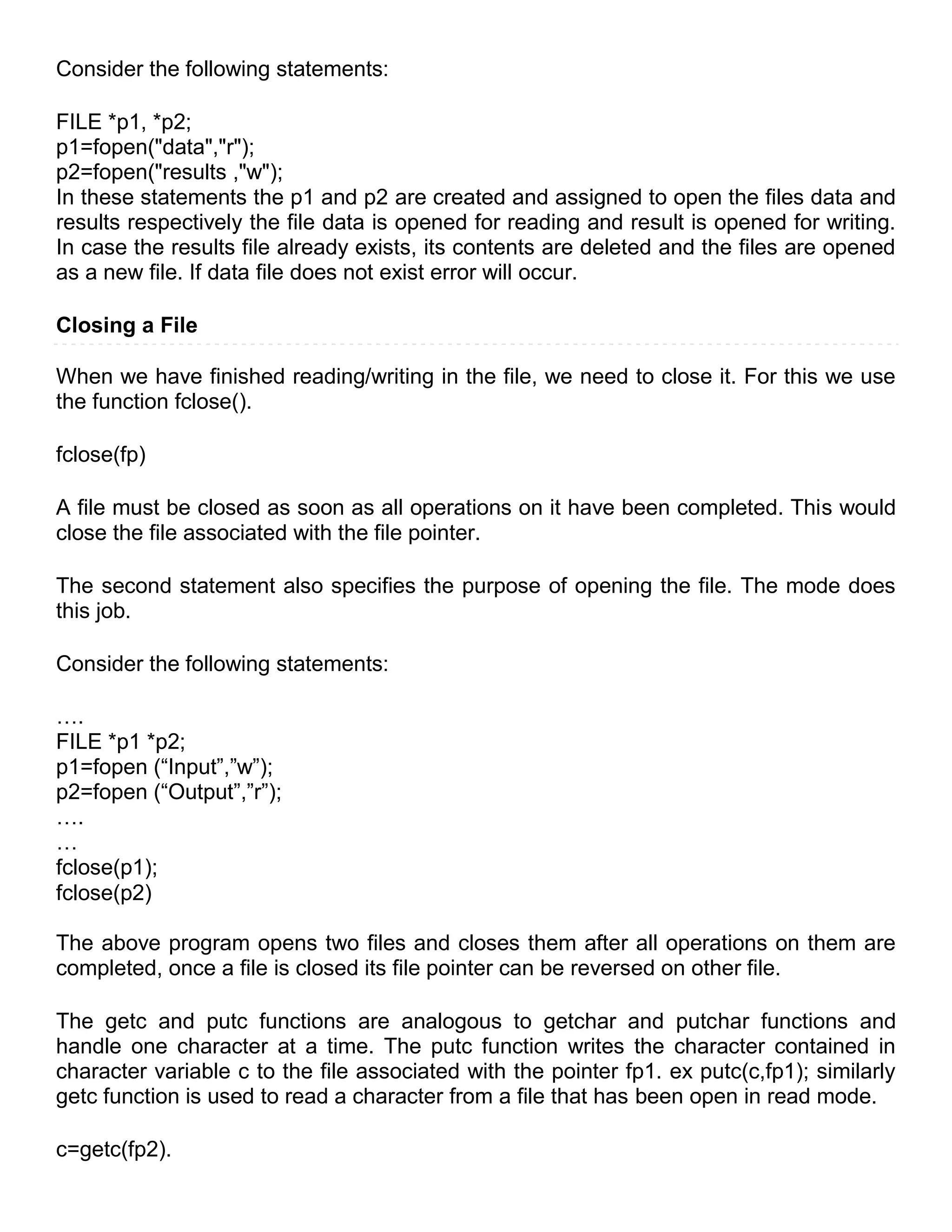Consider the following statements:

FILE *p1, *p2;
p1=fopen("data","r");
p2=fopen("results ,"w");
In these statements the p1 and p2 are created and assigned to open the files data and
results respectively the file data is opened for reading and result is opened for writing.
In case the results file already exists, its contents are deleted and the files are opened
as a new file. If data file does not exist error will occur.

Closing a File

When we have finished reading/writing in the file, we need to close it. For this we use
the function fclose().

fclose(fp)

A file must be closed as soon as all operations on it have been completed. This would
close the file associated with the file pointer.

The second statement also specifies the purpose of opening the file. The mode does
this job.

Consider the following statements:

….
FILE *p1 *p2;
p1=fopen (―Input‖,‖w‖);
p2=fopen (―Output‖,‖r‖);
….
…
fclose(p1);
fclose(p2)

The above program opens two files and closes them after all operations on them are
completed, once a file is closed its file pointer can be reversed on other file.

The getc and putc functions are analogous to getchar and putchar functions and
handle one character at a time. The putc function writes the character contained in
character variable c to the file associated with the pointer fp1. ex putc(c,fp1); similarly
getc function is used to read a character from a file that has been open in read mode.

c=getc(fp2).
 
