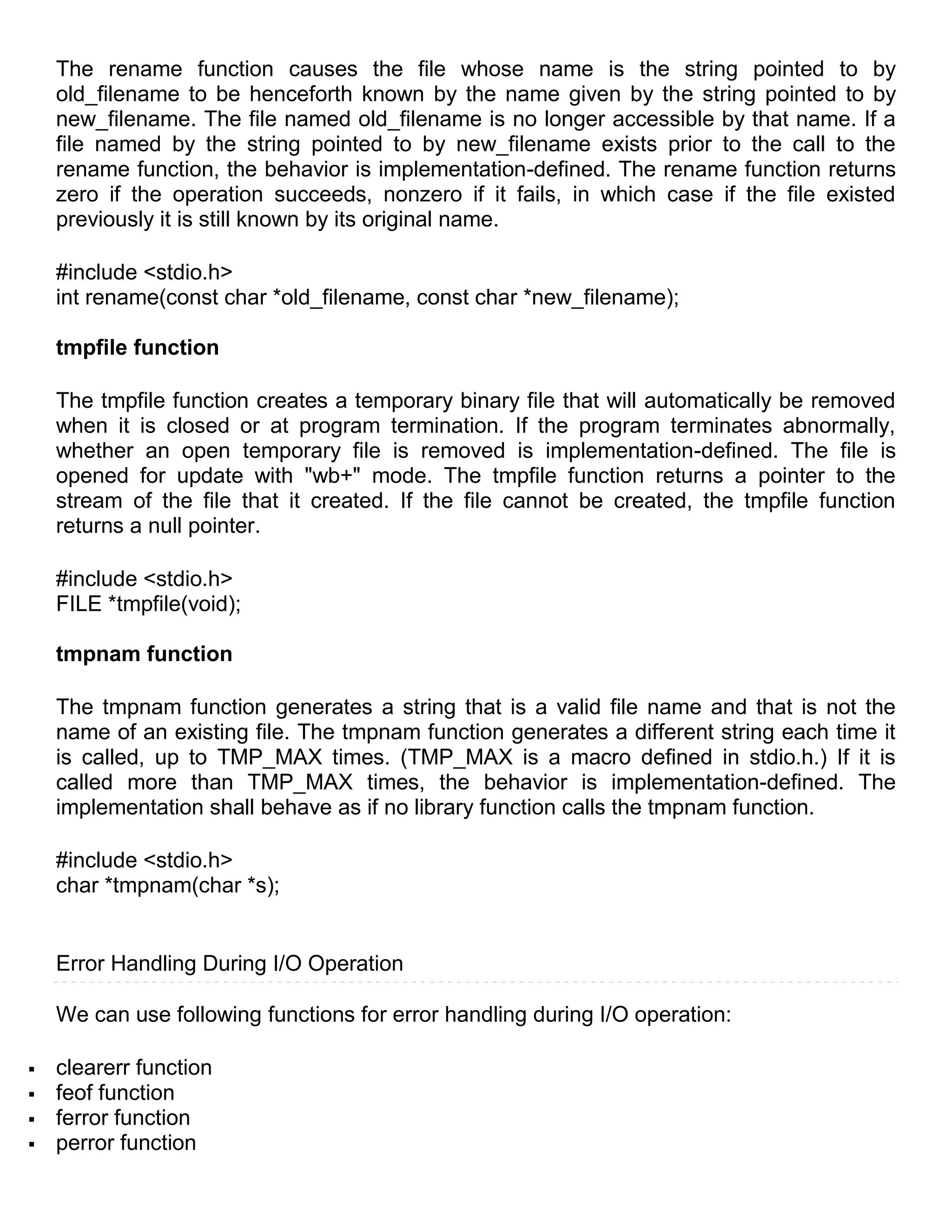 The rename function causes the file whose name is the string pointed to by
    old_filename to be henceforth known by the name given by the string pointed to by
    new_filename. The file named old_filename is no longer accessible by that name. If a
    file named by the string pointed to by new_filename exists prior to the call to the
    rename function, the behavior is implementation-defined. The rename function returns
    zero if the operation succeeds, nonzero if it fails, in which case if the file existed
    previously it is still known by its original name.

    #include <stdio.h>
    int rename(const char *old_filename, const char *new_filename);

    tmpfile function

    The tmpfile function creates a temporary binary file that will automatically be removed
    when it is closed or at program termination. If the program terminates abnormally,
    whether an open temporary file is removed is implementation-defined. The file is
    opened for update with "wb+" mode. The tmpfile function returns a pointer to the
    stream of the file that it created. If the file cannot be created, the tmpfile function
    returns a null pointer.

    #include <stdio.h>
    FILE *tmpfile(void);

    tmpnam function

    The tmpnam function generates a string that is a valid file name and that is not the
    name of an existing file. The tmpnam function generates a different string each time it
    is called, up to TMP_MAX times. (TMP_MAX is a macro defined in stdio.h.) If it is
    called more than TMP_MAX times, the behavior is implementation-defined. The
    implementation shall behave as if no library function calls the tmpnam function.

    #include <stdio.h>
    char *tmpnam(char *s);


    Error Handling During I/O Operation

    We can use following functions for error handling during I/O operation:

   clearerr function
   feof function
   ferror function
   perror function
 