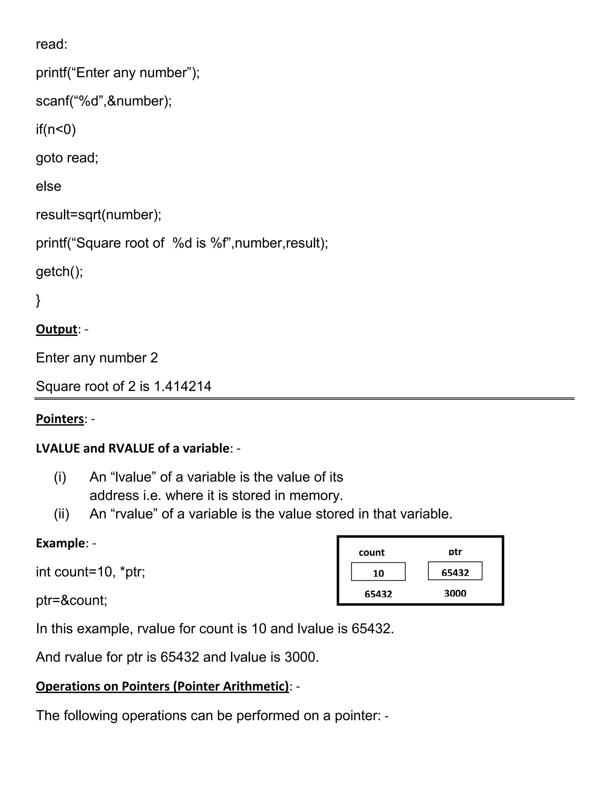 read:

printf(―Enter any number‖);

scanf(―%d‖,&number);

if(n<0)

goto read;

else

result=sqrt(number);

printf(―Square root of %d is %f‖,number,result);

getch();

}

Output: -

Enter any number 2

Square root of 2 is 1.414214

Pointers: -

LVALUE and RVALUE of a variable: -

    (i)     An ―lvalue‖ of a variable is the value of its
            address i.e. where it is stored in memory.
    (ii)    An ―rvalue‖ of a variable is the value stored in that variable.

Example: -
                                                          count           ptr
int count=10, *ptr;                                          10          65432
                                                           65432         3000
ptr=&count;

In this example, rvalue for count is 10 and lvalue is 65432.

And rvalue for ptr is 65432 and lvalue is 3000.

Operations on Pointers (Pointer Arithmetic): -

The following operations can be performed on a pointer: -
 