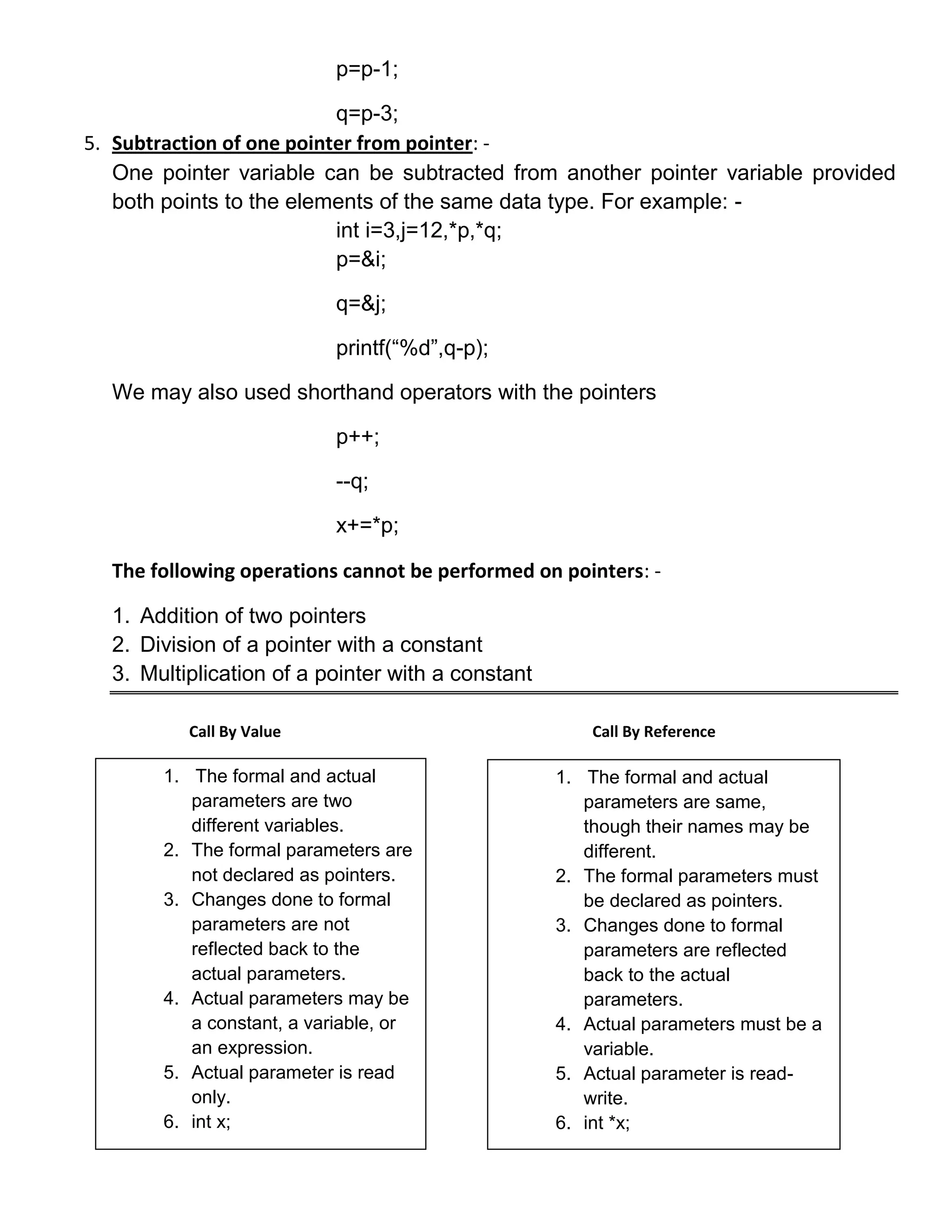 p=p-1;

                           q=p-3;
5. Subtraction of one pointer from pointer: -
   One pointer variable can be subtracted from another pointer variable provided
   both points to the elements of the same data type. For example: -
                           int i=3,j=12,*p,*q;
                           p=&i;

                           q=&j;

                           printf(―%d‖,q-p);

  We may also used shorthand operators with the pointers

                           p++;

                           --q;

                           x+=*p;

  The following operations cannot be performed on pointers: -

  1. Addition of two pointers
  2. Division of a pointer with a constant
  3. Multiplication of a pointer with a constant

          Call By Value                                Call By Reference

       1. The formal and actual                    1. The formal and actual
          parameters are two                          parameters are same,
          different variables.                        though their names may be
       2. The formal parameters are                   different.
          not declared as pointers.                2. The formal parameters must
       3. Changes done to formal                      be declared as pointers.
          parameters are not                       3. Changes done to formal
          reflected back to the                       parameters are reflected
          actual parameters.                          back to the actual
       4. Actual parameters may be                    parameters.
          a constant, a variable, or               4. Actual parameters must be a
          an expression.                              variable.
       5. Actual parameter is read                 5. Actual parameter is read-
          only.                                       write.
       6. int x;                                   6. int *x;
 