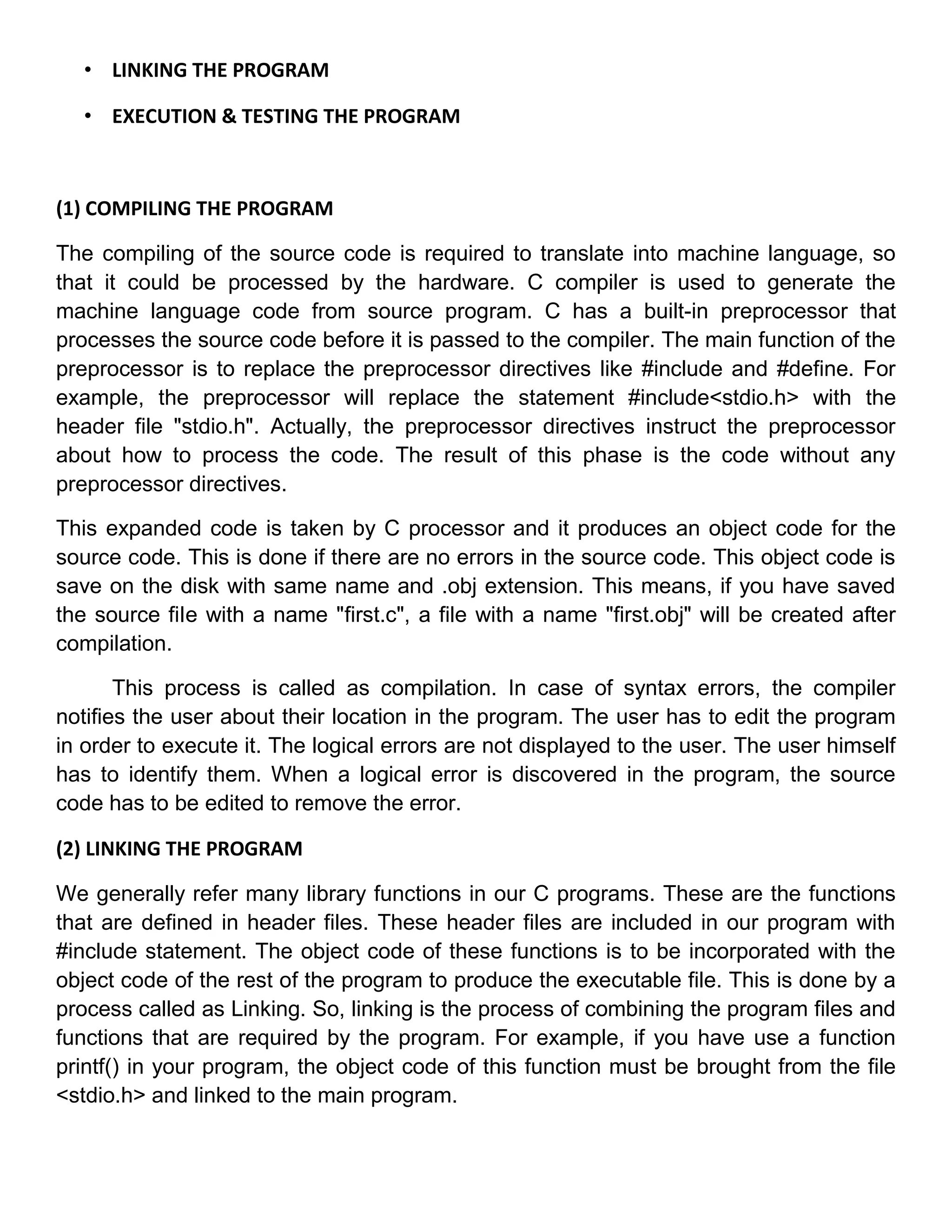 • LINKING THE PROGRAM

   • EXECUTION & TESTING THE PROGRAM



(1) COMPILING THE PROGRAM

The compiling of the source code is required to translate into machine language, so
that it could be processed by the hardware. C compiler is used to generate the
machine language code from source program. C has a built-in preprocessor that
processes the source code before it is passed to the compiler. The main function of the
preprocessor is to replace the preprocessor directives like #include and #define. For
example, the preprocessor will replace the statement #include<stdio.h> with the
header file "stdio.h". Actually, the preprocessor directives instruct the preprocessor
about how to process the code. The result of this phase is the code without any
preprocessor directives.

This expanded code is taken by C processor and it produces an object code for the
source code. This is done if there are no errors in the source code. This object code is
save on the disk with same name and .obj extension. This means, if you have saved
the source fiIe with a name "first.c", a file with a name "first.obj" will be created after
compilation.

       This process is called as compilation. In case of syntax errors, the compiler
notifies the user about their location in the program. The user has to edit the program
in order to execute it. The logical errors are not displayed to the user. The user himself
has to identify them. When a logical error is discovered in the program, the source
code has to be edited to remove the error.

(2) LINKING THE PROGRAM

We generally refer many library functions in our C programs. These are the functions
that are defined in header files. These header files are included in our program with
#include statement. The object code of these functions is to be incorporated with the
object code of the rest of the program to produce the executable file. This is done by a
process called as Linking. So, linking is the process of combining the program files and
functions that are required by the program. For example, if you have use a function
printf() in your program, the object code of this function must be brought from the file
<stdio.h> and linked to the main program.
 