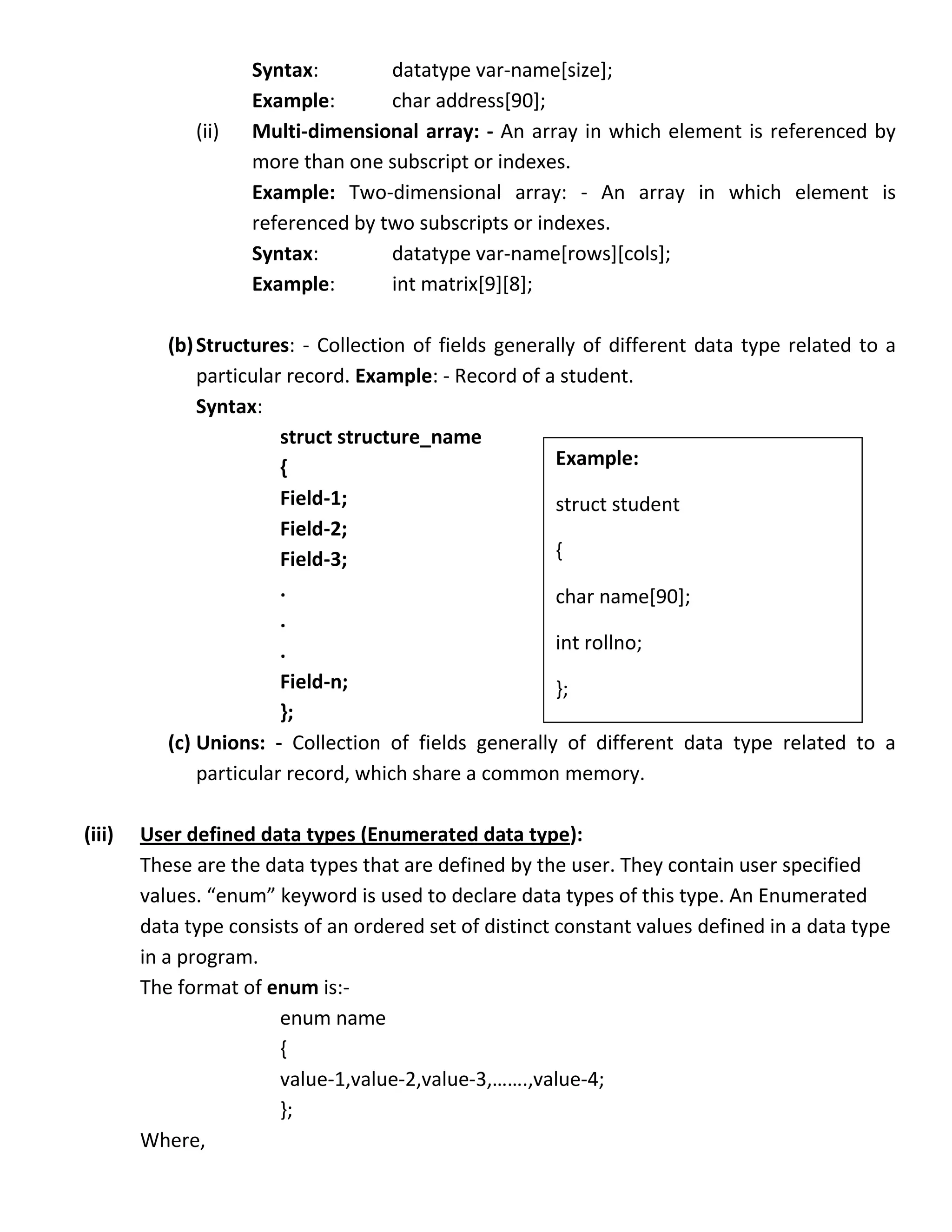 Syntax:        datatype var-name[size];
                     Example:       char address[90];
              (ii)   Multi-dimensional array: - An array in which element is referenced by
                     more than one subscript or indexes.
                     Example: Two-dimensional array: - An array in which element is
                     referenced by two subscripts or indexes.
                     Syntax:        datatype var-name[rows][cols];
                     Example:       int matrix[9][8];

           (b) Structures: - Collection of fields generally of different data type related to a
               particular record. Example: - Record of a student.
               Syntax:
                         struct structure_name
                         {                              Example:
                         Field-1;                       struct student
                         Field-2;
                         Field-3;                       {
                         .                              char name[90];
                         .
                         .                              int rollno;
                         Field-n;                       };
                         };
           (c) Unions: - Collection of fields generally of different data type related to a
               particular record, which share a common memory.

(iii)   User defined data types (Enumerated data type):
        These are the data types that are defined by the user. They contain user specified
        values. “enum” keyword is used to declare data types of this type. An Enumerated
        data type consists of an ordered set of distinct constant values defined in a data type
        in a program.
        The format of enum is:-
                        enum name
                        {
                        value-1,value-2,value-3,…….,value-4;
                        };
        Where,
 