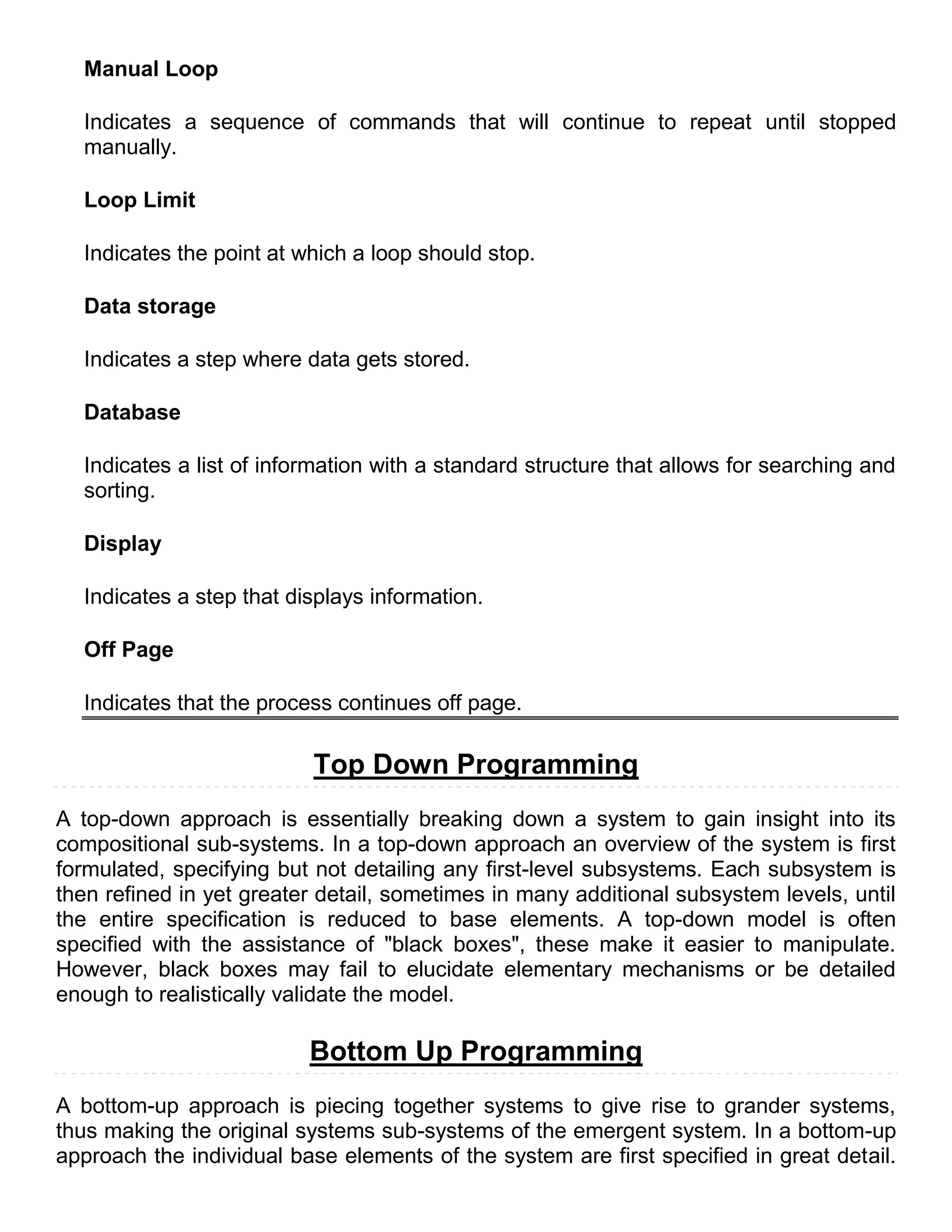 Manual Loop

  Indicates a sequence of commands that will continue to repeat until stopped
  manually.

  Loop Limit

  Indicates the point at which a loop should stop.

  Data storage

  Indicates a step where data gets stored.

  Database

  Indicates a list of information with a standard structure that allows for searching and
  sorting.

  Display

  Indicates a step that displays information.

  Off Page

  Indicates that the process continues off page.

                          Top Down Programming
A top-down approach is essentially breaking down a system to gain insight into its
compositional sub-systems. In a top-down approach an overview of the system is first
formulated, specifying but not detailing any first-level subsystems. Each subsystem is
then refined in yet greater detail, sometimes in many additional subsystem levels, until
the entire specification is reduced to base elements. A top-down model is often
specified with the assistance of "black boxes", these make it easier to manipulate.
However, black boxes may fail to elucidate elementary mechanisms or be detailed
enough to realistically validate the model.

                          Bottom Up Programming
A bottom-up approach is piecing together systems to give rise to grander systems,
thus making the original systems sub-systems of the emergent system. In a bottom-up
approach the individual base elements of the system are first specified in great detail.
 
