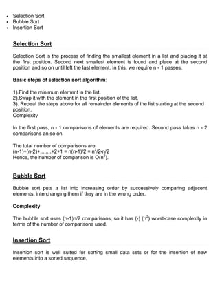    Selection Sort
   Bubble Sort
   Insertion Sort


    Selection Sort

    Selection Sort is the process of finding the smallest element in a list and placing it at
    the first position. Second next smallest element is found and place at the second
    position and so on until left the last element. In this, we require n - 1 passes.

    Basic steps of selection sort algorithm:

    1).Find the minimum element in the list.
    2).Swap it with the element in the first position of the list.
    3). Repeat the steps above for all remainder elements of the list starting at the second
    position.
    Complexity

    In the first pass, n - 1 comparisons of elements are required. Second pass takes n - 2
    comparisons an so on.

    The total number of comparisons are
    (n-1)+(n-2)+........+2+1 = n(n-1)/2 = n2/2-n/2
    Hence, the number of comparison is O(n2).


    Bubble Sort

    Bubble sort puts a list into increasing order by successively comparing adjacent
    elements, interchanging them if they are in the wrong order.

    Complexity

    The bubble sort uses (n-1)n/2 comparisons, so it has (-) (n2) worst-case complexity in
    terms of the number of comparisons used.


    Insertion Sort

    Insertion sort is well suited for sorting small data sets or for the insertion of new
    elements into a sorted sequence.
 