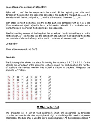 Basic steps of selection sort algorithm:

1).Let a0, ..., an-1 be the sequence to be sorted. At the beginning and after each
iteration of the algorithm the sequence consists of two parts: the first part a0, ..., ai-1 is
already sorted, the second part ai, ..., an-1 is still unsorted (i element 0, ..., n).

2).In order to insert element ai into the sorted part, it is compared with ai-1, ai-2 etc.
When an element aj with aj<=ai is found, ai is inserted behind it. If no such element is
found, then ai is inserted at the beginning of the sequence.

3).After inserting element ai the length of the sorted part has increased by one. In the
next iteration, ai+1 is inserted into the sorted part etc. While at the beginning the sorted
part consists of element a0 only, at the end it consists of all elements a0, ..., an-1.

Complexity

It has a time complexity of O(n2).


Example

The following table shows the steps for sorting the sequence 5 7 0 3 4 2 6 1. On the
left side the sorted part of the sequence is shown in red. For each iteration, the number
of positions the inserted element has moved is shown in brackets. Altogether this
amounts to 17 steps.




                                  C Character Set
The character set is ser of valid caharcters which are recognized by language
compiler. A character denotes any alphabet, digit or special symble used to represent
information. The type char is used to stor a single character. All the uppercase letters A
 