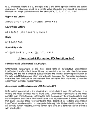to Z, lowercase letters a to z, the digits 0 to 9 and some special symbols are called
characters. A character must be a single value character and should be enclosed
between two single quotation marks. For example 'a', 'b', 'c', '1', '2', '>', '?' etc.

Upper Case Letters

ABCDEFGHIJKLMNOPQRSTUVWXYZ

Lower Case Letters

abcdefghijklmnopqrstuvwxyz

Digits

0123456789

Special Symbols

~`!@#$%^&*()_-=+|{}[];:'",.<>/?

             Unformatted & Formatted I/O Functions in C
Formatted and Unformatted Input/Output

Unformatted Input/Output is the most basic form of input/output. Unformatted
input/output transfers the internal binary representation of the data directly between
memory and the file. Formatted output converts the internal binary representation of
the data to ASCII characters which are written to the output file. Formatted input reads
characters from the input file and converts them to internal form. Formatted I/O can be
either "Free" format or "Explicit" format.

Advantages and Disadvantages of Unformatted I/O

Unformatted input/output is the simplest and most efficient form of input/output. It is
usually the most compact way to store data. Unformatted input/output is the least
portable form of input/output. Unformatted data files can only be moved easily to and
from computers that share the same internal data representation. It should be noted
that XDR (external Data Representation) files, described in Portable Unformatted
Input/Output, can be used to produce portable binary data. Unformatted input/output is
not directly human readable, so you cannot type it out on a terminal screen or edit it
with a text editor.
 