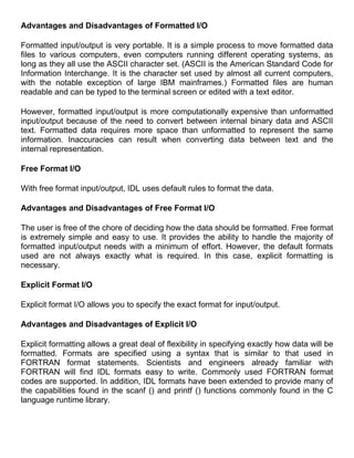 Advantages and Disadvantages of Formatted I/O

Formatted input/output is very portable. It is a simple process to move formatted data
files to various computers, even computers running different operating systems, as
long as they all use the ASCII character set. (ASCII is the American Standard Code for
Information Interchange. It is the character set used by almost all current computers,
with the notable exception of large IBM mainframes.) Formatted files are human
readable and can be typed to the terminal screen or edited with a text editor.

However, formatted input/output is more computationally expensive than unformatted
input/output because of the need to convert between internal binary data and ASCII
text. Formatted data requires more space than unformatted to represent the same
information. Inaccuracies can result when converting data between text and the
internal representation.

Free Format I/O

With free format input/output, IDL uses default rules to format the data.

Advantages and Disadvantages of Free Format I/O

The user is free of the chore of deciding how the data should be formatted. Free format
is extremely simple and easy to use. It provides the ability to handle the majority of
formatted input/output needs with a minimum of effort. However, the default formats
used are not always exactly what is required. In this case, explicit formatting is
necessary.

Explicit Format I/O

Explicit format I/O allows you to specify the exact format for input/output.

Advantages and Disadvantages of Explicit I/O

Explicit formatting allows a great deal of flexibility in specifying exactly how data will be
formatted. Formats are specified using a syntax that is similar to that used in
FORTRAN format statements. Scientists and engineers already familiar with
FORTRAN will find IDL formats easy to write. Commonly used FORTRAN format
codes are supported. In addition, IDL formats have been extended to provide many of
the capabilities found in the scanf () and printf () functions commonly found in the C
language runtime library.
 