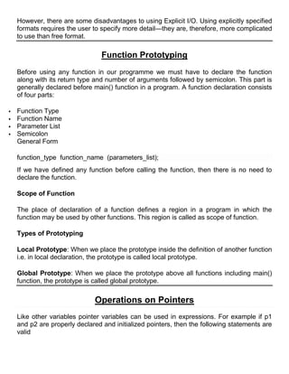 However, there are some disadvantages to using Explicit I/O. Using explicitly specified
    formats requires the user to specify more detail—they are, therefore, more complicated
    to use than free format.

                                 Function Prototyping
    Before using any function in our programme we must have to declare the function
    along with its return type and number of arguments followed by semicolon. This part is
    generally declared before main() function in a program. A function declaration consists
    of four parts:

   Function Type
   Function Name
   Parameter List
   Semicolon
    General Form

    function_type function_name (parameters_list);
    If we have defined any function before calling the function, then there is no need to
    declare the function.

    Scope of Function

    The place of declaration of a function defines a region in a program in which the
    function may be used by other functions. This region is called as scope of function.

    Types of Prototyping

    Local Prototype: When we place the prototype inside the definition of another function
    i.e. in local declaration, the prototype is called local prototype.

    Global Prototype: When we place the prototype above all functions including main()
    function, the prototype is called global prototype.

                              Operations on Pointers
    Like other variables pointer variables can be used in expressions. For example if p1
    and p2 are properly declared and initialized pointers, then the following statements are
    valid
 