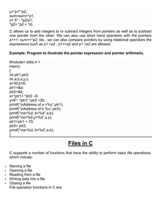 y=*p1**p2;
    sum=sum+*p1;
    z= 5* - *p2/p1;
    *p2= *p2 + 10;
    C allows us to add integers to or subtract integers from pointers as well as to subtract
    one pointer from the other. We can also use short hand operators with the pointers
    p1+=; sum+=*p2; etc., we can also compare pointers by using relational operators the
    expressions such as p1 >p2 , p1==p2 and p1 =p2 are allowed.

    Example: Program to illustrate the pointer expression and pointer arithmetic.

    #include< stdio.h >
    main()
    {
    int ptr1,ptr2;
    int a,b,x,y,z;
    a=30;b=6;
    ptr1=&a;
    ptr2=&b;
    x=*ptr1+ *ptr2 –6;
    y=6*- *ptr1/ *ptr2 +30;
    printf(―nAddress of a +%u‖,ptr1);
    printf(―nAddress of b %u‖,ptr2);
    printf(―na=%d, b=%d‖,a,b);
    printf(―nx=%d,y=%d‖,x,y);
    ptr1=ptr1 + 70;
    ptr2= ptr2;
    printf(―na=%d, b=%d‖,a,b);
    }

                                         Files in C
    C supports a number of functions that have the ability to perform basic file operations,
    which include:

   Naming a file
   Opening a file
   Reading from a file
   Writing data into a file
   Closing a file
    File operation functions in C are:
 