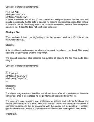 Consider the following statements:

FILE *p1, *p2;
p1=fopen("data","r");
p2=fopen("results ,"w");
In these statements the p1 and p2 are created and assigned to open the files data and
results respectively the file data is opened for reading and result is opened for writing.
In case the results file already exists, its contents are deleted and the files are opened
as a new file. If data file does not exist error will occur.

Closing a File

When we have finished reading/writing in the file, we need to close it. For this we use
the function fclose().

fclose(fp)

A file must be closed as soon as all operations on it have been completed. This would
close the file associated with the file pointer.

The second statement also specifies the purpose of opening the file. The mode does
this job.

Consider the following statements:

….
FILE *p1 *p2;
p1=fopen (―Input‖,‖w‖);
p2=fopen (―Output‖,‖r‖);
….
…
fclose(p1);
fclose(p2)

The above program opens two files and closes them after all operations on them are
completed, once a file is closed its file pointer can be reversed on other file.

The getc and putc functions are analogous to getchar and putchar functions and
handle one character at a time. The putc function writes the character contained in
character variable c to the file associated with the pointer fp1. ex putc(c,fp1); similarly
getc function is used to read a character from a file that has been open in read mode.

c=getc(fp2).
 