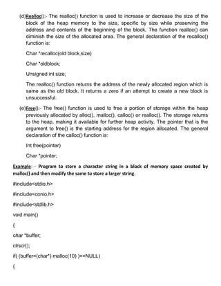(d) Realloc():- The realloc() function is used to increase or decrease the size of the
        block of the heap memory to the size, specific by size while preserving the
        address and contents of the beginning of the block. The function realloc() can
        diminish the size of the allocated area. The general declaration of the recalloc()
        function is:

       Char *recalloc(old block,size)

       Char *oldblock;

       Unsigned int size;

       The realloc() function returns the address of the newly allocated region which is
       same as the old block. It returns a zero if an attempt to create a new block is
       unsuccessful.

    (e) Free():- The free() function is used to free a portion of storage within the heap
        previously allocated by alloc(), malloc(), calloc() or realloc(). The storage returns
        to the heap, making it available for further heap activity. The pointer that is the
        argument to free() is the starting address for the region allocated. The general
        declaration of the calloc() function is:

       Int free(pointer)

       Char *pointer;

Example: - Program to store a character string in a block of memory space created by
malloc() and then modify the same to store a larger string.

#include<stdio.h>

#include<conio.h>

#include<stdlib.h>

void main()

{

char *buffer;

clrscr();

if( (buffer=(char*) malloc(10) )==NULL)

{
 