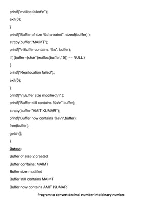 printf("malloc failedn");

exit(0);

}

printf("Buffer of size %d created", sizeof(buffer) );

strcpy(buffer,"MAIMT");

printf("nBuffer contains: %s", buffer);

if( (buffer=(char*)realloc(buffer,15)) == NULL)

{

printf("Reallocation failed");

exit(0);

}

printf("nBuffer size modifiedn" );

printf("Buffer still contains %sn",buffer);

strcpy(buffer,"AMIT KUMAR");

printf("Buffer now contains %sn",buffer);

free(buffer);

getch();

}

Output: -

Buffer of size 2 created

Buffer contains: MAIMT

Buffer size modified

Buffer still contains MAIMT

Buffer now contains AMIT KUMAR

                  Program to convert decimal number into binary number.
 