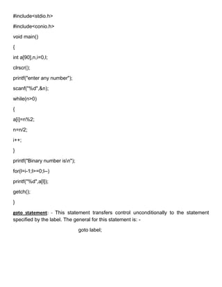#include<stdio.h>

#include<conio.h>

void main()

{

int a[90],n,i=0,l;

clrscr();

printf("enter any number");

scanf("%d",&n);

while(n>0)

{

a[i]=n%2;

n=n/2;

i++;

}

printf("Binary number isn");

for(l=i-1;l>=0;l--)

printf("%d",a[l]);

getch();

}

goto statement: - This statement transfers control unconditionally to the statement
specified by the label. The general for this statement is: -

                                goto label;
 