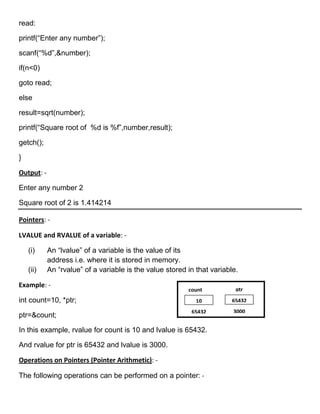 read:

printf(―Enter any number‖);

scanf(―%d‖,&number);

if(n<0)

goto read;

else

result=sqrt(number);

printf(―Square root of %d is %f‖,number,result);

getch();

}

Output: -

Enter any number 2

Square root of 2 is 1.414214

Pointers: -

LVALUE and RVALUE of a variable: -

    (i)     An ―lvalue‖ of a variable is the value of its
            address i.e. where it is stored in memory.
    (ii)    An ―rvalue‖ of a variable is the value stored in that variable.

Example: -
                                                          count           ptr
int count=10, *ptr;                                          10          65432
                                                           65432         3000
ptr=&count;

In this example, rvalue for count is 10 and lvalue is 65432.

And rvalue for ptr is 65432 and lvalue is 3000.

Operations on Pointers (Pointer Arithmetic): -

The following operations can be performed on a pointer: -
 