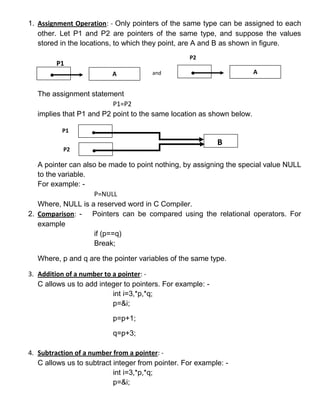 1. Assignment Operation: - Only pointers of the same type can be assigned to each
   other. Let P1 and P2 are pointers of the same type, and suppose the values
   stored in the locations, to which they point, are A and B as shown in figure.
                                                  P2
        P1
                          A            and                            A


  The assignment statement
                         P1=P2
  implies that P1 and P2 point to the same location as shown below.

          P1
                                                            B
           P2

   A pointer can also be made to point nothing, by assigning the special value NULL
   to the variable.
   For example: -
                    P=NULL
   Where, NULL is a reserved word in C Compiler.
2. Comparison: - Pointers can be compared using the relational operators. For
   example
                    if (p==q)
                    Break;

  Where, p and q are the pointer variables of the same type.

3. Addition of a number to a pointer: -
   C allows us to add integer to pointers. For example: -
                           int i=3,*p,*q;
                           p=&i;

                          p=p+1;

                          q=p+3;

4. Subtraction of a number from a pointer: -
   C allows us to subtract integer from pointer. For example: -
                           int i=3,*p,*q;
                           p=&i;
 