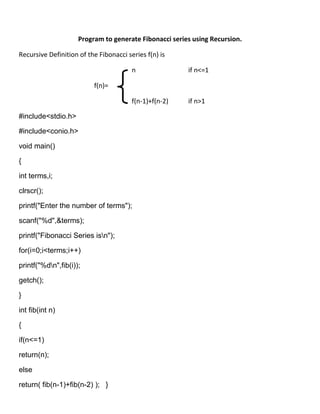 Program to generate Fibonacci series using Recursion.

Recursive Definition of the Fibonacci series f(n) is

                                        n               if n<=1

                          f(n)=

                                        f(n-1)+f(n-2)   if n>1

#include<stdio.h>

#include<conio.h>

void main()

{

int terms,i;

clrscr();

printf("Enter the number of terms");

scanf("%d",&terms);

printf("Fibonacci Series isn");

for(i=0;i<terms;i++)

printf("%dn",fib(i));

getch();

}

int fib(int n)

{

if(n<=1)

return(n);

else

return( fib(n-1)+fib(n-2) ); }
 