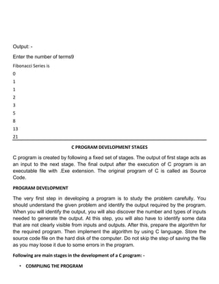Output: -

Enter the number of terms9
Fibonacci Series is
0
1
1
2
3
5
8
13
21

                           C PROGRAM DEVELOPMENT STAGES

C program is created by following a fixed set of stages. The output of first stage acts as
an input to the next stage. The final output after the execution of C program is an
executable file with .Exe extension. The original program of C is called as Source
Code.

PROGRAM DEVELOPMENT

The very first step in developing a program is to study the problem carefully. You
should understand the given problem and identify the output required by the program.
When you will identify the output, you will also discover the number and types of inputs
needed to generate the output. At this step, you will also have to identify some data
that are not clearly visible from inputs and outputs. After this, prepare the algorithm for
the required program. Then implement the algorithm by using C language. Store the
source code file on the hard disk of the computer. Do not skip the step of saving the file
as you may loose it due to some errors in the program.

Following are main stages in the development of a C program: -

     • COMPILING THE PROGRAM
 