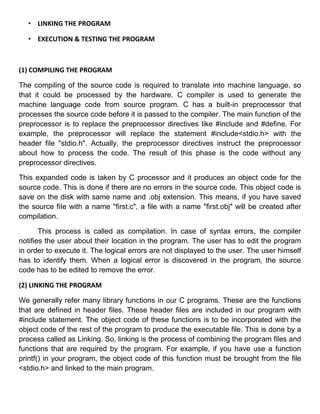 • LINKING THE PROGRAM

   • EXECUTION & TESTING THE PROGRAM



(1) COMPILING THE PROGRAM

The compiling of the source code is required to translate into machine language, so
that it could be processed by the hardware. C compiler is used to generate the
machine language code from source program. C has a built-in preprocessor that
processes the source code before it is passed to the compiler. The main function of the
preprocessor is to replace the preprocessor directives like #include and #define. For
example, the preprocessor will replace the statement #include<stdio.h> with the
header file "stdio.h". Actually, the preprocessor directives instruct the preprocessor
about how to process the code. The result of this phase is the code without any
preprocessor directives.

This expanded code is taken by C processor and it produces an object code for the
source code. This is done if there are no errors in the source code. This object code is
save on the disk with same name and .obj extension. This means, if you have saved
the source fiIe with a name "first.c", a file with a name "first.obj" will be created after
compilation.

       This process is called as compilation. In case of syntax errors, the compiler
notifies the user about their location in the program. The user has to edit the program
in order to execute it. The logical errors are not displayed to the user. The user himself
has to identify them. When a logical error is discovered in the program, the source
code has to be edited to remove the error.

(2) LINKING THE PROGRAM

We generally refer many library functions in our C programs. These are the functions
that are defined in header files. These header files are included in our program with
#include statement. The object code of these functions is to be incorporated with the
object code of the rest of the program to produce the executable file. This is done by a
process called as Linking. So, linking is the process of combining the program files and
functions that are required by the program. For example, if you have use a function
printf() in your program, the object code of this function must be brought from the file
<stdio.h> and linked to the main program.
 