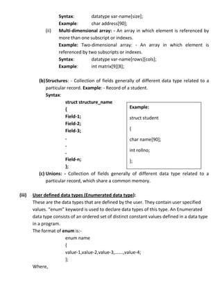 Syntax:        datatype var-name[size];
                     Example:       char address[90];
              (ii)   Multi-dimensional array: - An array in which element is referenced by
                     more than one subscript or indexes.
                     Example: Two-dimensional array: - An array in which element is
                     referenced by two subscripts or indexes.
                     Syntax:        datatype var-name[rows][cols];
                     Example:       int matrix[9][8];

           (b) Structures: - Collection of fields generally of different data type related to a
               particular record. Example: - Record of a student.
               Syntax:
                         struct structure_name
                         {                              Example:
                         Field-1;                       struct student
                         Field-2;
                         Field-3;                       {
                         .                              char name[90];
                         .
                         .                              int rollno;
                         Field-n;                       };
                         };
           (c) Unions: - Collection of fields generally of different data type related to a
               particular record, which share a common memory.

(iii)   User defined data types (Enumerated data type):
        These are the data types that are defined by the user. They contain user specified
        values. “enum” keyword is used to declare data types of this type. An Enumerated
        data type consists of an ordered set of distinct constant values defined in a data type
        in a program.
        The format of enum is:-
                        enum name
                        {
                        value-1,value-2,value-3,…….,value-4;
                        };
        Where,
 