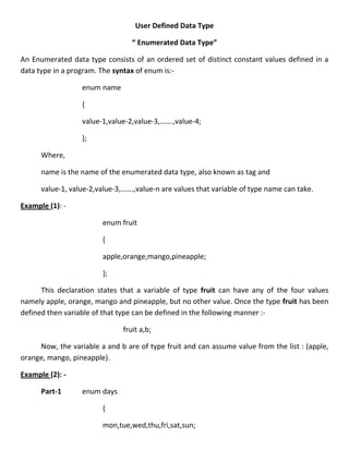 User Defined Data Type

                                  “ Enumerated Data Type”

An Enumerated data type consists of an ordered set of distinct constant values defined in a
data type in a program. The syntax of enum is:-

                  enum name

                  {

                  value-1,value-2,value-3,…….,value-4;

                  };

      Where,

      name is the name of the enumerated data type, also known as tag and

      value-1, value-2,value-3,…….,value-n are values that variable of type name can take.

Example (1): -

                         enum fruit

                         {

                         apple,orange,mango,pineapple;

                         };

      This declaration states that a variable of type fruit can have any of the four values
namely apple, orange, mango and pineapple, but no other value. Once the type fruit has been
defined then variable of that type can be defined in the following manner :-

                               fruit a,b;

     Now, the variable a and b are of type fruit and can assume value from the list : (apple,
orange, mango, pineapple).

Example (2): -

      Part-1      enum days

                         {

                         mon,tue,wed,thu,fri,sat,sun;
 