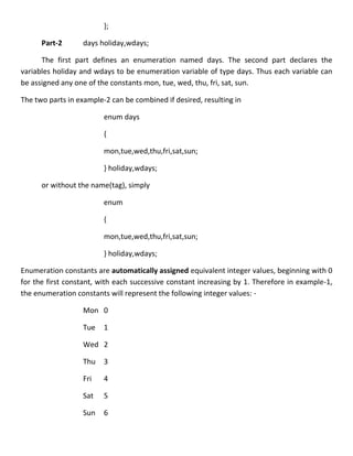 };

      Part-2      days holiday,wdays;

      The first part defines an enumeration named days. The second part declares the
variables holiday and wdays to be enumeration variable of type days. Thus each variable can
be assigned any one of the constants mon, tue, wed, thu, fri, sat, sun.

The two parts in example-2 can be combined if desired, resulting in

                         enum days

                         {

                         mon,tue,wed,thu,fri,sat,sun;

                         } holiday,wdays;

      or without the name(tag), simply

                         enum

                         {

                         mon,tue,wed,thu,fri,sat,sun;

                         } holiday,wdays;

Enumeration constants are automatically assigned equivalent integer values, beginning with 0
for the first constant, with each successive constant increasing by 1. Therefore in example-1,
the enumeration constants will represent the following integer values: -

                  Mon 0

                  Tue    1

                  Wed 2

                  Thu    3

                  Fri    4

                  Sat    5

                  Sun    6
 