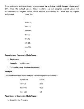 These automatic assignments can be overridden by assigning explicit integer values which
differ from the default values. Those constants are not assigned explicit values will
automatically be assigned values which increase successively by 1 from the last explicit
assignment.            enum days

                        {

                        mon=10;

                        tue=11;

                        wed=12;

                        thu=13

                        fri=20;

                        sat=21;

                        sun=50;

                        };

Operations on Enumerated Data Types: -

   1. Assignment

      Example: - holiday=sun;

   2. Comparing using Relational Operators

Example: -

Consider the enumerated data types defined in previous example: -

                   expression             values

                   sun<tue                false

                   mon!=fri               true

                   mon<sat                sat

Advantages of Enumerated Data Types: -

   1. Simplifies the Program.
 